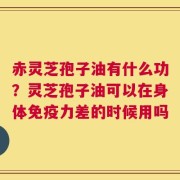 赤灵芝孢子油有什么功？灵芝孢子油可以在身体免疫力差的时候用吗