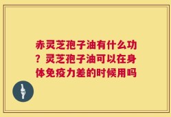 赤灵芝孢子油有什么功？灵芝孢子油可以在身体免疫力差的时候用吗