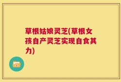 草根姑娘灵芝(草根女孩自产灵芝实现自食其力)