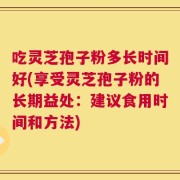 吃灵芝孢子粉多长时间好(享受灵芝孢子粉的长期益处：建议食用时间和方法)