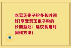 吃灵芝孢子粉多长时间好(享受灵芝孢子粉的长期益处：建议食用时间和方法)