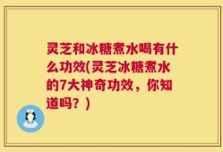 灵芝和冰糖煮水喝有什么功效(灵芝冰糖煮水的7大神奇功效，你知道吗？)
