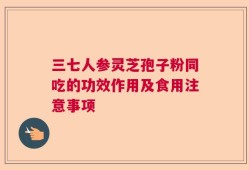 三七人参灵芝孢子粉同吃的功效作用及食用注意事项
