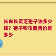 长白长灵芝孢子油多少钱？孢子粉市面售价是多少