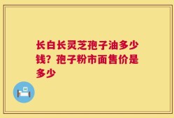 长白长灵芝孢子油多少钱？孢子粉市面售价是多少
