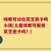 咳嗽可以吃灵芝孢子吗小孩(儿童咳嗽可服用灵芝孢子吗？)