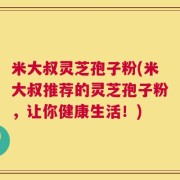 米大叔灵芝孢子粉(米大叔推荐的灵芝孢子粉，让你健康生活！)