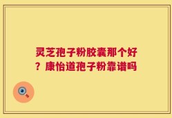 灵芝孢子粉胶囊那个好？康怡道孢子粉靠谱吗
