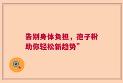 告别身体负担，孢子粉助你轻松新趋势”