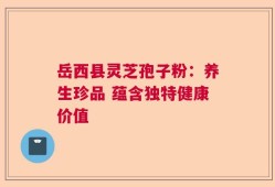 岳西县灵芝孢子粉：养生珍品 蕴含独特健康价值