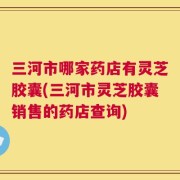 三河市哪家药店有灵芝胶囊(三河市灵芝胶囊销售的药店查询)
