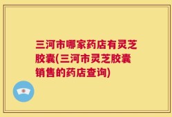 三河市哪家药店有灵芝胶囊(三河市灵芝胶囊销售的药店查询)