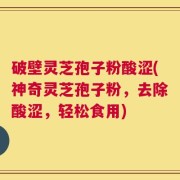 破壁灵芝孢子粉酸涩(神奇灵芝孢子粉，去除酸涩，轻松食用)