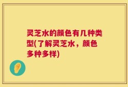 灵芝水的颜色有几种类型(了解灵芝水，颜色多种多样)