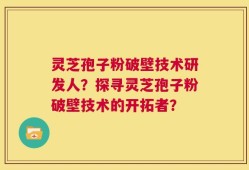 灵芝孢子粉破壁技术研发人？探寻灵芝孢子粉破壁技术的开拓者？