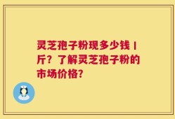 灵芝孢子粉现多少钱丨斤？了解灵芝孢子粉的市场价格？
