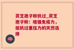 灵芝孢子粉抗过_灵芝孢子粉：增强免疫力，抵抗过重压力的天然选择
