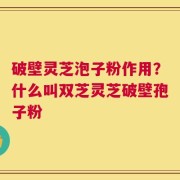 破壁灵芝泡子粉作用？什么叫双芝灵芝破壁孢子粉