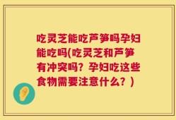 吃灵芝能吃芦笋吗孕妇能吃吗(吃灵芝和芦笋有冲突吗？孕妇吃这些食物需要注意什么？)