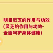 明目灵芝的作用与功效(灵芝的作用与功效-全面呵护身体健康)