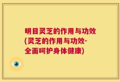 明目灵芝的作用与功效(灵芝的作用与功效-全面呵护身体健康)