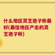 什么地区灵芝孢子粉最好(最佳地区产出的灵芝孢子粉)
