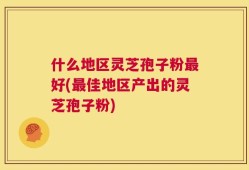 什么地区灵芝孢子粉最好(最佳地区产出的灵芝孢子粉)