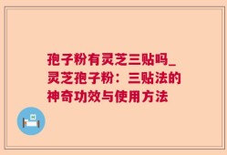 孢子粉有灵芝三贴吗_灵芝孢子粉：三贴法的神奇功效与使用方法