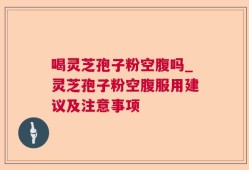 喝灵芝孢子粉空腹吗_灵芝孢子粉空腹服用建议及注意事项