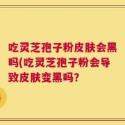 吃灵芝孢子粉皮肤会黑吗(吃灵芝孢子粉会导致皮肤变黑吗？