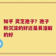 知乎 灵芝孢子？孢子粉沉淀的好还是易溶解的好