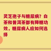 灵芝孢子与糖尿病？白茶和普洱茶都有降糖功效，糖尿病人应如何选择