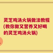 灵芝鸡汤火锅做法教程(教你做又营养又好喝的灵芝鸡汤火锅)