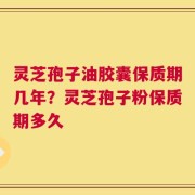 灵芝孢子油胶囊保质期几年？灵芝孢子粉保质期多久