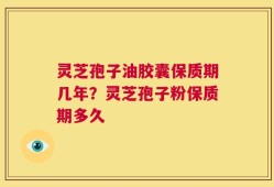 灵芝孢子油胶囊保质期几年？灵芝孢子粉保质期多久