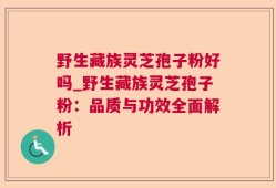 野生藏族灵芝孢子粉好吗_野生藏族灵芝孢子粉：品质与功效全面解析