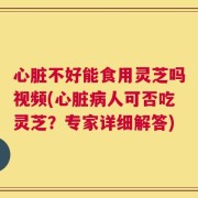 心脏不好能食用灵芝吗视频(心脏病人可否吃灵芝？专家详细解答)