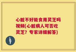 心脏不好能食用灵芝吗视频(心脏病人可否吃灵芝？专家详细解答)