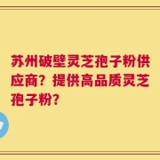 苏州破壁灵芝孢子粉供应商？提供高品质灵芝孢子粉？