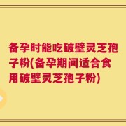备孕时能吃破壁灵芝孢子粉(备孕期间适合食用破壁灵芝孢子粉)