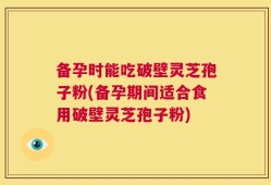 备孕时能吃破壁灵芝孢子粉(备孕期间适合食用破壁灵芝孢子粉)