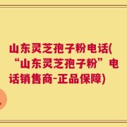 山东灵芝孢子粉电话(“山东灵芝孢子粉”电话销售商-正品保障)