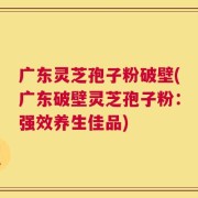广东灵芝孢子粉破壁(广东破壁灵芝孢子粉：强效养生佳品)