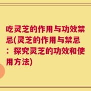 吃灵芝的作用与功效禁忌(灵芝的作用与禁忌：探究灵芝的功效和使用方法)