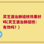 灵芝酒治肺结核效果好吗(灵芝酒治肺结核：有效吗？)