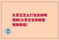大灵芝怎么打包卖掉呢视频(大灵芝包装销售视频教程)