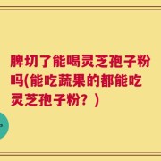 脾切了能喝灵芝孢子粉吗(能吃蔬果的都能吃灵芝孢子粉？)