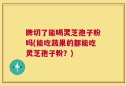 脾切了能喝灵芝孢子粉吗(能吃蔬果的都能吃灵芝孢子粉？)