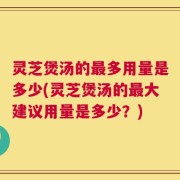 灵芝煲汤的最多用量是多少(灵芝煲汤的最大建议用量是多少？)