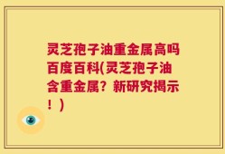灵芝孢子油重金属高吗百度百科(灵芝孢子油含重金属？新研究揭示！)